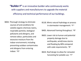 “Builder F” is an innovative builder who continuously works
with suppliers and manufacturers to upgrade the material
efficiency and technical performance of our buildings.
B002. Thorough strategy to eliminate
sources of and conditions for
volatile organic chemical, toxins,
respirable particles, biological
pollutants and allergens, and
remove odour, particulates and
excessive moisture from the
indoor environment; including
preventing outdoor contaminates
and allergens from entering
indoor. ~R~

B118. Mimic natural hydrology or process
in stormwater management. ~F~
B405. Advanced framing throughout. ~R~
B603. Lower risk to human and potential
property damage due to
earthquake, wind/snow storms
and flooding by 80% compared
with code requirements. ~R~
B654. Roof design to allow for rainwater
harvesting for potable use. ~F~

 