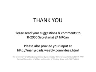 THANK YOU
Please send your suggestions & comments to
R-2000 Secretariat @ NRCan
Please also provide your input at
http://manyroads.weebly.com/ideas.html
This preliminary draft has been prepared & presented by Wilma Leung, Member of the R-2000
Renewal Committee of NRCan, and member of Working Group on R-2000 Pick List

 