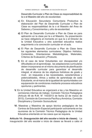 21
normas generales - subsistema de educación regular
Desarrollo Curricular o Plan de Clase es responsabilidad de
la o el Maestro del año de escolaridad.
c)	 En Educación Secundaria Comunitaria Productiva la
elaboración del Plan de Desarrollo Curricular o Plan de
Clase es responsabilidad de la o el Maestro del Área de
Saberes y Conocimientos y año de escolaridad.
d)	 El Plan de Desarrollo Curricular o Plan de Clase es para
aplicación en la clase por la o el Maestro. Su presentación
se hace obligatoria al momento en que la o el Director de
la Unidad Educativa u otra autoridad educativa realice
seguimiento a la concreción curricular en el aula.
e)	 El Plan de Desarrollo Curricular o Plan de Clase tiene
los siguientes elementos curriculares: Objetivo Holístico,
Contenidos, Orientaciones Metodológicas, Materiales,
Criterios de Evaluación y Producto.
f)	 En el caso de tener Estudiantes con discapacidad y/o
dificultades en el aprendizaje, las adaptaciones curriculares
deben incorporarse en el mismo documento de planificación
de desarrollo curricular para garantizar el desarrollo
integral, el alcance de los objetivos holísticos de grado y
nivel, en respuesta a las necesidades, características y
potencialidades, ritmos y estilos de aprendizaje de cada
Estudiante, en el marco de la igualdad de oportunidades con
equiparación de condiciones mediante procesos educativos
oportunos y pertinentes.
V. En la Unidad Educativa se organizará a las y los Maestros en
comisiones internas de trabajo: Comisión Técnico Pedagógica
(Artículo 48 de R.M. N° 143/2013 de fecha 22 de marzo de
2013), Comisión de Convivencia Pacífica y Armónica, Comisión
Disciplinaria y Comisión Sociocultural.
VI. Maestras y Maestros de apoyo técnico pedagógico de los
Centros de Educación Especial participarán activamente en las
reuniones de la Comisión Técnico Pedagógica de la Unidad
Educativa orientando en los casos que se requiera.
Artículo 14.- (Inauguración del año escolar e inicio de clases). La
inauguración del año escolar e inicio de clases se llevará a cabo el
 