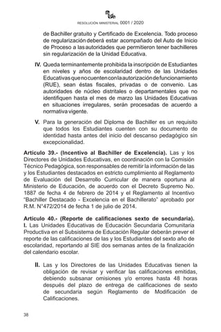 38
resolución ministerial 0001 / 2020
de Bachiller gratuito y Certificado de Excelencia. Todo proceso
de regularización deberá estar acompañado del Auto de Inicio
de Proceso a lasautoridades que permitieron tener bachilleres
sin regularización de la Unidad Educativa.
IV.	 Queda terminantemente prohibida la inscripción de Estudiantes
en niveles y años de escolaridad dentro de las Unidades
Educativasquenocuentenconlaautorizacióndefuncionamiento
(RUE), sean éstas fiscales, privadas o de convenio. Las
autoridades de núcleo distritales o departamentales que no
identifiquen hasta el mes de marzo las Unidades Educativas
en situaciones irregulares, serán procesadas de acuerdo a
normativa vigente.
V.	 Para la generación del Diploma de Bachiller es un requisito
que todos los Estudiantes cuenten con su documento de
identidad hasta antes del inicio del descanso pedagógico sin
excepcionalidad.
Artículo 39.- (Incentivo al Bachiller de Excelencia). Las y los
Directores de Unidades Educativas, en coordinación con la Comisión
Técnico Pedagógica, son responsables de remitir la información de las
y los Estudiantes destacados en estricto cumplimiento al Reglamento
de Evaluación del Desarrollo Curricular de manera oportuna al
Ministerio de Educación, de acuerdo con el Decreto Supremo No.
1887 de fecha 4 de febrero de 2014 y el Reglamento al Incentivo
“Bachiller Destacado - Excelencia en el Bachillerato” aprobado por
R.M. N°472/2014 de fecha 1 de julio de 2014.
Artículo 40.- (Reporte de calificaciones sexto de secundaria).
I. Las Unidades Educativas de Educación Secundaria Comunitaria
Productiva en el Subsistema de Educación Regular deberán prever el
reporte de las calificaciones de las y los Estudiantes del sexto año de
escolaridad, reportando al SIE dos semanas antes de la finalización
del calendario escolar.
II.	 Las y los Directores de las Unidades Educativas tienen la
obligación de revisar y verificar las calificaciones emitidas,
debiendo subsanar omisiones y/o errores hasta 48 horas
después del plazo de entrega de calificaciones de sexto
de secundaria según Reglamento de Modificación de
Calificaciones.
 