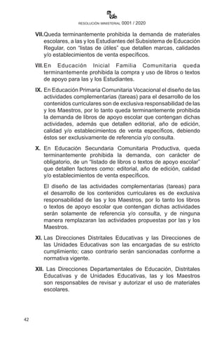 42
resolución ministerial 0001 / 2020
VII.	Queda terminantemente prohibida la demanda de materiales
escolares, a las y los Estudiantes del Subsistema de Educación
Regular, con “listas de útiles” que detallen marcas, calidades
y/o establecimientos de venta específicos.
VIII.	En Educación Inicial Familia Comunitaria queda
terminantemente prohibida la compra y uso de libros o textos
de apoyo para las y los Estudiantes.
IX.	En Educación Primaria Comunitaria Vocacional el diseño de las
actividades complementarias (tareas) para el desarrollo de los
contenidos curriculares son de exclusiva responsabilidad de las
y los Maestros, por lo tanto queda terminantemente prohibida
la demanda de libros de apoyo escolar que contengan dichas
actividades, además que detallen editorial, año de edición,
calidad y/o establecimientos de venta específicos, debiendo
éstos ser exclusivamente de referencia y/o consulta.
X.	 En Educación Secundaria Comunitaria Productiva, queda
terminantemente prohibida la demanda, con carácter de
obligatorio, de un “listado de libros o textos de apoyo escolar”
que detallen factores como: editorial, año de edición, calidad
y/o establecimientos de venta específicos.
	 El diseño de las actividades complementarias (tareas) para
el desarrollo de los contenidos curriculares es de exclusiva
responsabilidad de las y los Maestros, por lo tanto los libros
o textos de apoyo escolar que contengan dichas actividades
serán solamente de referencia y/o consulta, y de ninguna
manera remplazaran las actividades propuestas por las y los
Maestros.
XI.	Las Direcciones Distritales Educativas y las Direcciones de
las Unidades Educativas son las encargadas de su estricto
cumplimiento; caso contrario serán sancionadas conforme a
normativa vigente.
XII.	 Las Direcciones Departamentales de Educación, Distritales
Educativas y de Unidades Educativas, las y los Maestros
son responsables de revisar y autorizar el uso de materiales
escolares.
 