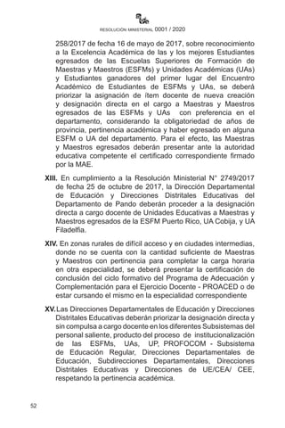 52
resolución ministerial 0001 / 2020
258/2017 de fecha 16 de mayo de 2017, sobre reconocimiento
a la Excelencia Académica de las y los mejores Estudiantes
egresados de las Escuelas Superiores de Formación de
Maestras y Maestros (ESFMs) y Unidades Académicas (UAs)
y Estudiantes ganadores del primer lugar del Encuentro
Académico de Estudiantes de ESFMs y UAs, se deberá
priorizar la asignación de ítem docente de nueva creación
y designación directa en el cargo a Maestras y Maestros
egresados de las ESFMs y UAs con preferencia en el
departamento, considerando la obligatoriedad de años de
provincia, pertinencia académica y haber egresado en alguna
ESFM o UA del departamento. Para el efecto, las Maestras
y Maestros egresados deberán presentar ante la autoridad
educativa competente el certificado correspondiente firmado
por la MAE.
XIII. En cumplimiento a la Resolución Ministerial N° 2749/2017
de fecha 25 de octubre de 2017, la Dirección Departamental
de Educación y Direcciones Distritales Educativas del
Departamento de Pando deberán proceder a la designación
directa a cargo docente de Unidades Educativas a Maestras y
Maestros egresados de la ESFM Puerto Rico, UA Cobija, y UA
Filadelfia.
XIV. En zonas rurales de difícil acceso y en ciudades intermedias,
donde no se cuenta con la cantidad suficiente de Maestras
y Maestros con pertinencia para completar la carga horaria
en otra especialidad, se deberá presentar la certificación de
conclusión del ciclo formativo del Programa de Adecuación y
Complementación para el Ejercicio Docente - PROACED o de
estar cursando el mismo en la especialidad correspondiente
XV.	Las Direcciones Departamentales de Educación y Direcciones
Distritales Educativas deberán priorizar la designación directa y
sin compulsa a cargo docente en los diferentes Subsistemas del
personal saliente, producto del proceso de institucionalización
de las ESFMs, UAs, UP, PROFOCOM - Subsistema
de Educación Regular, Direcciones Departamentales de
Educación, Subdirecciones Departamentales, Direcciones
Distritales Educativas y Direcciones de UE/CEA/ CEE,
respetando la pertinencia académica.
 