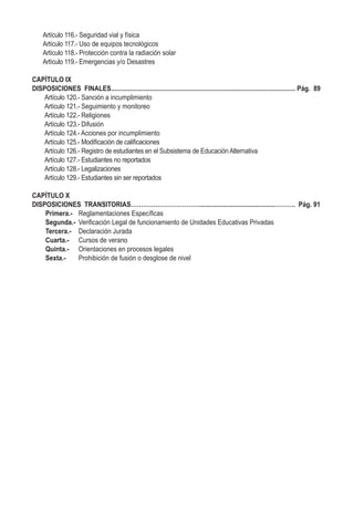Artículo 116.- Seguridad vial y física
Artículo 117.- Uso de equipos tecnológicos
Artículo 118.- Protección contra la radiación solar
Artículo 119.- Emergencias y/o Desastres
CAPÍTULO IX
DISPOSICIONES FINALES........................................................................................................... Pág. 89
Artículo 120.- Sanción a incumplimiento
Artículo 121.- Seguimiento y monitoreo
Artículo 122.- Religiones
Artículo 123.- Difusión
Artículo 124.- Acciones por incumplimiento
Artículo 125.- Modificación de calificaciones
Artículo 126.- Registro de estudiantes en el Subsistema de Educación Alternativa
Artículo 127.- Estudiantes no reportados
Artículo 128.- Legalizaciones
Artículo 129.- Estudiantes sin ser reportados
CAPÍTULO X
DISPOSICIONES TRANSITORIAS……………………………............................................………. Pág. 91
Primera.-	 Reglamentaciones Específicas
Segunda.-	 Verificación Legal de funcionamiento de Unidades Educativas Privadas
Tercera.-	 Declaración Jurada
Cuarta.- 	 Cursos de verano
Quinta.-	 Orientaciones en procesos legales
Sexta.-	 Prohibición de fusión o desglose de nivel
 