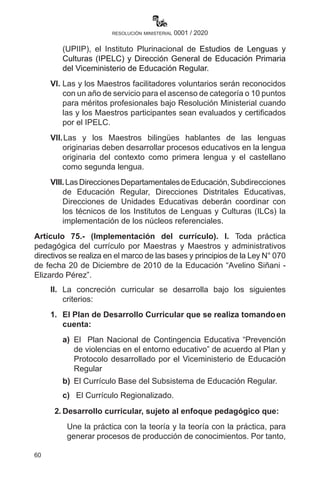 60
resolución ministerial 0001 / 2020
(UPIIP), el Instituto Plurinacional de Estudios de Lenguas y
Culturas (IPELC) y Dirección General de Educación Primaria
del Viceministerio de Educación Regular.
VI.	Las y los Maestros facilitadores voluntarios serán reconocidos
con un año de servicio para el ascenso de categoría o 10 puntos
para méritos profesionales bajo Resolución Ministerial cuando
las y los Maestros participantes sean evaluados y certificados
por el IPELC.
VII.	Las y los Maestros bilingües hablantes de las lenguas
originarias deben desarrollar procesos educativos en la lengua
originaria del contexto como primera lengua y el castellano
como segunda lengua.
VIII.LasDireccionesDepartamentalesdeEducación,Subdirecciones
de Educación Regular, Direcciones Distritales Educativas,
Direcciones de Unidades Educativas deberán coordinar con
los técnicos de los Institutos de Lenguas y Culturas (ILCs) la
implementación de los núcleos referenciales.
Artículo 75.- (Implementación del currículo). I. Toda práctica
pedagógica del currículo por Maestras y Maestros y administrativos
directivos se realiza en el marco de las bases y principios de la Ley N° 070
de fecha 20 de Diciembre de 2010 de la Educación “Avelino Siñani -
Elizardo Pérez”.
II.	 La concreción curricular se desarrolla bajo los siguientes
criterios:
1.	 El Plan de Desarrollo Curricular que se realiza tomandoen
cuenta:
a)	 El Plan Nacional de Contingencia Educativa “Prevención
de violencias en el entorno educativo” de acuerdo al Plan y
Protocolo desarrollado por el Viceministerio de Educación
Regular
b)	 El Currículo Base del Subsistema de Educación Regular.
c)	 El Currículo Regionalizado.
2.	Desarrollo curricular, sujeto al enfoque pedagógico que:
Une la práctica con la teoría y la teoría con la práctica, para
generar procesos de producción de conocimientos. Por tanto,
 