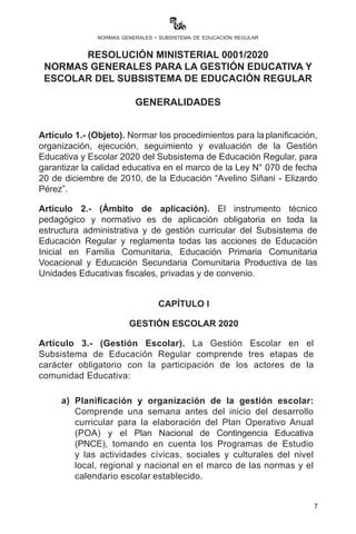 7
normas generales - subsistema de educación regular
Artículo 1.- (Objeto). Normar los procedimientos para la planificación,
organización, ejecución, seguimiento y evaluación de la Gestión
Educativa y Escolar 2020 del Subsistema de Educación Regular, para
garantizar la calidad educativa en el marco de la Ley N° 070 de fecha
20 de diciembre de 2010, de la Educación “Avelino Siñani - Elizardo
Pérez”.
Artículo 2.- (Ámbito de aplicación). El instrumento técnico
pedagógico y normativo es de aplicación obligatoria en toda la
estructura administrativa y de gestión curricular del Subsistema de
Educación Regular y reglamenta todas las acciones de Educación
Inicial en Familia Comunitaria, Educación Primaria Comunitaria
Vocacional y Educación Secundaria Comunitaria Productiva de las
Unidades Educativas fiscales, privadas y de convenio.
CAPÍTULO I
GESTIÓN ESCOLAR 2020
Artículo 3.- (Gestión Escolar). La Gestión Escolar en el
Subsistema de Educación Regular comprende tres etapas de
carácter obligatorio con la participación de los actores de la
comunidad Educativa:
a)	 Planificación y organización de la gestión escolar:
Comprende una semana antes del inicio del desarrollo
curricular para la elaboración del Plan Operativo Anual
(POA) y el Plan Nacional de Contingencia Educativa
(PNCE), tomando en cuenta los Programas de Estudio
y las actividades cívicas, sociales y culturales del nivel
local, regional y nacional en el marco de las normas y el
calendario escolar establecido.
RESOLUCIÓN MINISTERIAL 0001/2020
NORMAS GENERALES PARA LA GESTIÓN EDUCATIVA Y
ESCOLAR DEL SUBSISTEMA DE EDUCACIÓN REGULAR
GENERALIDADES
 