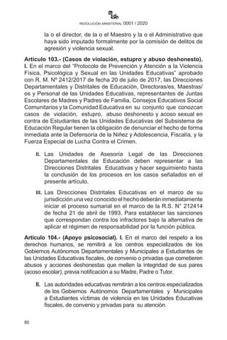 80
resolución ministerial 0001 / 2020
la o el director, de la o el Maestro y la o el Administrativo que
haya sido imputado formalmente por la comisión de delitos de
agresión y violencia sexual.
Artículo 103.- (Casos de violación, estupro y abuso deshonesto).
I. En el marco del “Protocolo de Prevención y Atención a la Violencia
Física, Psicológica y Sexual en las Unidades Educativas” aprobado
con R. M. Nº 2412/2017 de fecha 20 de julio de 2017, las Direcciones
Departamentales y Distritales de Educación, Directoras/es, Maestras/
os y Personal de las Unidades Educativas, representantes de Juntas
Escolares de Madres y Padres de Familia, Consejos Educativos Social
Comunitarios y la Comunidad Educativa en su conjunto que conozcan
casos de violación, estupro, abuso deshonesto y acoso sexual en
contra de Estudiantes de las Unidades Educativas del Subsistema de
Educación Regular tienen la obligación de denunciar el hecho de forma
inmediata ante la Defensoría de la Niñez y Adolescencia, Fiscalía, y la
Fuerza Especial de Lucha Contra el Crimen.
II.	 Las Unidades de Asesoría Legal de las Direcciones
Departamentales de Educación deben representar a las
Direcciones Distritales Educativas y hacer seguimiento hasta
la conclusión de los procesos en los casos señalados en el
presente artículo.
III.	 Las Direcciones Distritales Educativas en el marco de su
jurisdicción una vez conocido el hecho deberán inmediatamente
iniciar el proceso sumarial en el marco de la R.S. N° 212414
de fecha 21 de abril de 1993. Para establecer las sanciones
que correspondan contra los infractores bajo la alternativa de
aplicar el régimen de responsabilidad por la función pública.
Artículo 104.- (Apoyo psicosocial). I. En el marco del respeto a los
derechos humanos, se remitirá a los centros especializados de los
Gobiernos Autónomos Departamentales y Municipales a Estudiantes de
las Unidades Educativas fiscales, de convenio o privadas que cometieren
abusos y acciones deshonestas que mellen la integridad de sus pares
(acoso escolar), previa notificación a su Madre, Padre o Tutor.
II.	 Las autoridades educativas remitirán a los centros especializados
de los Gobiernos Autónomos Departamentales y Municipales
a Estudiantes víctimas de violencia en las Unidades Educativas
fiscales, de convenio y privadas para su atención.
 