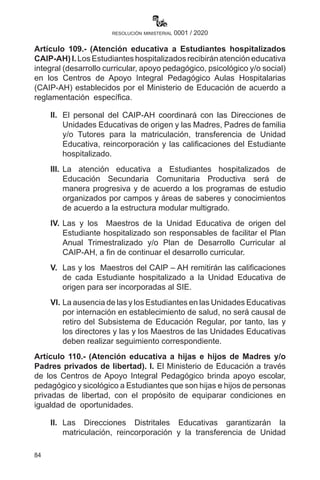 84
resolución ministerial 0001 / 2020
Artículo 109.- (Atención educativa a Estudiantes hospitalizados
CAIP-AH) I. Los Estudiantes hospitalizados recibirán atención educativa
integral (desarrollo curricular, apoyo pedagógico, psicológico y/o social)
en los Centros de Apoyo Integral Pedagógico Aulas Hospitalarias
(CAIP-AH) establecidos por el Ministerio de Educación de acuerdo a
reglamentación específica.
II.	 El personal del CAIP-AH coordinará con las Direcciones de
Unidades Educativas de origen y las Madres, Padres de familia
y/o Tutores para la matriculación, transferencia de Unidad
Educativa, reincorporación y las calificaciones del Estudiante
hospitalizado.
III.	La atención educativa a Estudiantes hospitalizados de
Educación Secundaria Comunitaria Productiva será de
manera progresiva y de acuerdo a los programas de estudio
organizados por campos y áreas de saberes y conocimientos
de acuerdo a la estructura modular multigrado.
IV.	Las y los Maestros de la Unidad Educativa de origen del
Estudiante hospitalizado son responsables de facilitar el Plan
Anual Trimestralizado y/o Plan de Desarrollo Curricular al
CAIP-AH, a fin de continuar el desarrollo curricular.
V.	 Las y los Maestros del CAIP – AH remitirán las calificaciones
de cada Estudiante hospitalizado a la Unidad Educativa de
origen para ser incorporadas al SIE.
VI.	La ausencia de las y los Estudiantes en las Unidades Educativas
por internación en establecimiento de salud, no será causal de
retiro del Subsistema de Educación Regular, por tanto, las y
los directores y las y los Maestros de las Unidades Educativas
deben realizar seguimiento correspondiente.
Artículo 110.- (Atención educativa a hijas e hijos de Madres y/o
Padres privados de libertad). I. El Ministerio de Educación a través
de los Centros de Apoyo Integral Pedagógico brinda apoyo escolar,
pedagógico y sicológico a Estudiantes que son hijas e hijos de personas
privadas de libertad, con el propósito de equiparar condiciones en
igualdad de oportunidades.
II.	 Las Direcciones Distritales Educativas garantizarán la
matriculación, reincorporación y la transferencia de Unidad
 