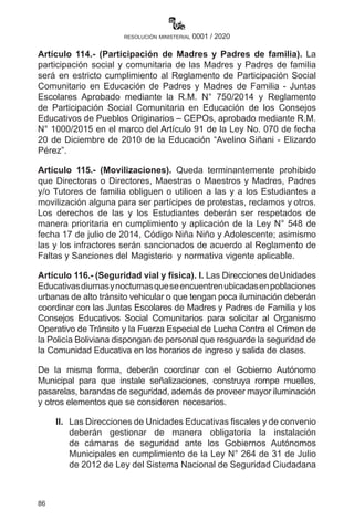 86
resolución ministerial 0001 / 2020
Artículo 114.- (Participación de Madres y Padres de familia). La
participación social y comunitaria de las Madres y Padres de familia
será en estricto cumplimiento al Reglamento de Participación Social
Comunitario en Educación de Padres y Madres de Familia - Juntas
Escolares Aprobado mediante la R.M. N° 750/2014 y Reglamento
de Participación Social Comunitaria en Educación de los Consejos
Educativos de Pueblos Originarios – CEPOs, aprobado mediante R.M.
N° 1000/2015 en el marco del Artículo 91 de la Ley No. 070 de fecha
20 de Diciembre de 2010 de la Educación “Avelino Siñani - Elizardo
Pérez”.
Artículo 115.- (Movilizaciones). Queda terminantemente prohibido
que Directoras o Directores, Maestras o Maestros y Madres, Padres
y/o Tutores de familia obliguen o utilicen a las y a los Estudiantes a
movilización alguna para ser partícipes de protestas, reclamos y otros.
Los derechos de las y los Estudiantes deberán ser respetados de
manera prioritaria en cumplimiento y aplicación de la Ley N° 548 de
fecha 17 de julio de 2014, Código Niña Niño y Adolescente; asimismo
las y los infractores serán sancionados de acuerdo al Reglamento de
Faltas y Sanciones del Magisterio y normativa vigente aplicable.
Artículo 116.- (Seguridad vial y física). I. Las Direcciones deUnidades
Educativasdiurnasynocturnasqueseencuentrenubicadasenpoblaciones
urbanas de alto tránsito vehicular o que tengan poca iluminación deberán
coordinar con las Juntas Escolares de Madres y Padres de Familia y los
Consejos Educativos Social Comunitarios para solicitar al Organismo
Operativo de Tránsito y la Fuerza Especial de Lucha Contra el Crimen de
la Policía Boliviana dispongan de personal que resguarde la seguridad de
la Comunidad Educativa en los horarios de ingreso y salida de clases.
De la misma forma, deberán coordinar con el Gobierno Autónomo
Municipal para que instale señalizaciones, construya rompe muelles,
pasarelas, barandas de seguridad, además de proveer mayor iluminación
y otros elementos que se consideren necesarios.
II.	 Las Direcciones de Unidades Educativas fiscales y de convenio
deberán gestionar de manera obligatoria la instalación
de cámaras de seguridad ante los Gobiernos Autónomos
Municipales en cumplimiento de la Ley N° 264 de 31 de Julio
de 2012 de Ley del Sistema Nacional de Seguridad Ciudadana
 