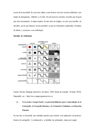 acerca de la necesidad de crear una cultura como lectores de estos recursos didácticos por
medio de pictogramas, símbolos y el color. En este proceso conviene recordar que al igual
que otros documentos el mapa requiere de una serie de códigos, en este caso sencillos de
descifrar, por lo que interesa en esta actividad es que los educadores emprendan el trabajo
de utilizar y acercarse a esa simbología.
Ejemplo de simbología
Fuente: Revista Mapping Interactivo [en línea]. 2005. [fecha de consulta: 20 Junio 2010].
Disponible en: < http://www.mappinginteractivo.es/
c) Tercera fase: Google Earth y su potencial didáctico para el aprendizaje de la
Cartografía, la Geografía Humana y la Formación Ciudadana en Educación
Primaria
En esta fase se desarrolla una actividad práctica que consiste en la aplicación de nociones
básicas de cartografía. A continuación, se detallan las principales etapas por seguir:
 