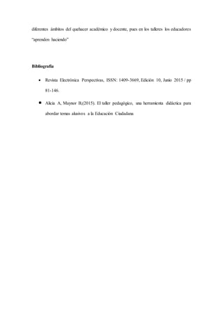 diferentes ámbitos del quehacer académico y docente, pues en los talleres los educadores
“aprenden haciendo”
Bibliografía
 Revista Electrónica Perspectivas, ISSN: 1409-3669, Edición 10, Junio 2015 / pp
81-146.
 Alicia A, Maynor B,(2015). El taller pedagógico, una herramienta didáctica para
abordar temas alusivos a la Educación Ciudadana
 