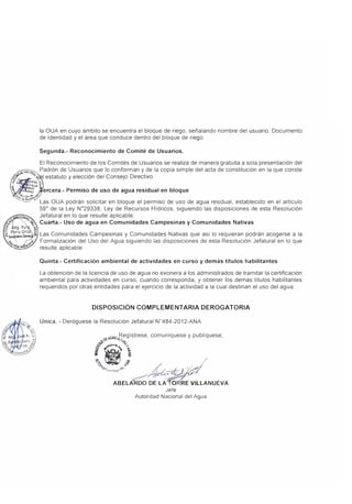la OUA en cuyo ámbito se encuentra el bloque de riego, señalando nombre del usuario, Documento
de Identidad y el área que conduce dentro del bloque de riego.
Segunda.- Reconocimiento de Comité de Usuarios.
El Reconocimiento de los Comités de Usuarios se realiza de manera gratuita a sola presentación del
íít'>N,c,o_ Padrón de Usuarios que lo conforman y de la copia simple del acta de constitución en la que conste
,'tf, �i- 1 estatuto y elección del Consejo Directivo.
¡¡� ·. uro�
¡; ! 0ALVA C
.1 :X�.7 ercera.- Permiso de uso de agua residual en bloque
�<c,t,not:f/.
�'":"'- Las OUA podrán solicitar en bloque el permiso de uso de agua residual, establecido en el artículo
10,1
-1¿
o�
59º
de la Ley Nº
29338, Ley de Recursos Hídricos, siguiendo las disposiciones de esta Resolución
Jefatura! en lo que resulte aplicable.
Cuarta.- Uso de agua en Comunidades Campesinas y Comunidades Nativas
bg. Yu -,.
r;�t� f Las Comunidades Campesinas y Comunidades Nativas que así lo requieran podrán acogerse a la
Formalización del Uso del Agua siguiendo las disposiciones de esta Resolución Jefatura! en lo que
resulte aplicable.
Quinta.- Certificación ambiental de actividades en curso y demás títulos habilitantes
La obtención de la licencia de uso de agua no exonera a los administrados de tramitar la certificación
ambiental para actividades en curso, cuando corresponda, y obtener los demás títulos habilitantes
requeridos por otras entidades para el ejercicio de la actividad a la cual destinan el uso del agua.
DISPOSICIÓN COMPLEMENTARIA DEROGATORIA
Única. - Deróguese la Resolución Jefatura! N°
484-2012-ANA.
�GRJc Regístrese, comuniquese y publíquese,
-
-J;/"f. lliti:,
f,.,
S' /.:.""� >
i • 
"'_.,, �--' �I /''1"---lh'
��
ASELA 'oo DE LA o RE VILLANUEVA
Jefe
Autoridad Nacional del Agua
 