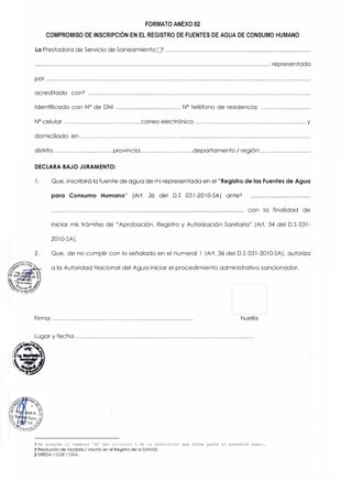 FORMATO ANEXO 02
COMPROMISO DE INSCRIPCIÓN EN EL REGISTRO DE FUENTES DE AGUA DE CONSUMO HUMANO
La Prestadora de Servicio de Saneamiento □1 .........................................................................................
................................................................................................................................................ representado
por ..................................................................................................................................................................
acreditado con2 ........................................................................................................................................
Identificado con Nº
de DNI ......................................, Nº
teléfono de residencia: .............................
Nº
celular ........................................, correo electrónico ................................................................. y
domiciliado en...................................................................................................................................
distrito .................................. provincia..............................departamento/ región:..............................
DECLARA BAJO JURAMENTO:
l. Que, inscribirá la fuente de agua de mi representada en el "Registro de las Fuentes de Agua
para Consumo Humano" (Art. 36 del D.S 031-2010-SA) ante3
con la finalidad de
iniciar mis trámites de "Aprobación, Registro y Autorización Sanitaria" (Art. 34 del D.S 031-
2010-SA).
2. Que, de no cumplir con lo señalado en el numeral l (Art. 36 del D.S 031-2010-SA), autoriza
a la Autoridad Nacional del Agua iniciar el procedimiento administrativo sancionador.
Firma: ............................................................................ huella
Lugar y fecha ............................................................................................
((¡
1 De acuerdo al numeral "b" del articulo 3 de la Resolución que forma parte el presente anexo.
2 Resolución de Alcaldía / Inscrito en el Registro de lo SUNASS.
3 DIRESA / DGR / DISA.
 