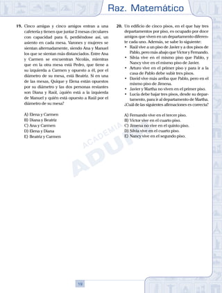 Raz. Matemático
19
19.	 Cinco amigas y cinco amigos entran a una
cafetería y tienen que juntar 2 mesas circulares
con capacidad para 6, perdiéndose así, un
asiento en cada mesa. Varones y mujeres se
sientan alternadamente, siendo Ana y Manuel
los que se sientan más distanciados. Entre Ana
y Carmen se encuentran Nicolás, mientras
que en la otra mesa está Pedro, que tiene a
su izquierda a Carmen y opuesto a él, por el
diámetro de su mesa, está Beatriz. Si en una
de las mesas, Quique y Elena están opuestos
por su diámetro y las dos personas restantes
son Diana y Raúl, ¿quién está a la izquierda
de Manuel y quién está opuesto a Raúl por el
diámetro de su mesa?
A)	Elena y Carmen
B)	Diana y Beatriz
C)	Ana y Carmen
D)	Elena y Diana
E)	Beatriz y Carmen
20.	 Un edificio de cinco pisos, en el que hay tres
departamentos por piso, es ocupado por doce
amigos que viven en un departamento diferen-
te cada uno. Además, se sabe lo siguiente:
	 •	 Raúl vive a un piso de Javier y a dos pisos de
Pablo, pero más abajo que Víctor y Fernando.
	 •	 Silvia vive en el mismo piso que Pablo, y
Nancy vive en el mismo piso de Javier.
	 •	 Arturo vive en el primer piso y para ir a la
casa de Pablo debe subir tres pisos.
	 •	 David vive más arriba que Pablo, pero en el
mismo piso de Jimena.
	 •	 Javier y Martha no viven en el primer piso.
	 •	 Lucía debe bajar tres pisos, desde su depar-
tamento, para ir al departamento de Martha.
	 ¿Cuál de las siguientes afirmaciones es correcta?
A)	Fernando vive en el tercer piso.
B)	Víctor vive en el cuarto piso.
C)	Jimena no vive en el quinto piso.
D)	Silvia vive en el cuarto piso.
E)	Nancy vive en el segundo piso.
 