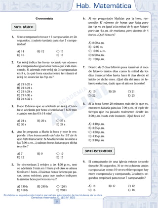 Hab. Matemática
11
Prohibida su reproducción total o parcial sin autorización de los titulares de la obra.
Derechos reservados D. LEG Nº 822
Cronometría
NIVEL BÁSICO
1.	 Si un campanario toca n+1 campanadas en 2n
segundos, ¿cuánto tardará para dar 7 campa-
nadas?
A)	14	 B)	12			 C)	13
D)	16						 E)	15
2.	 Un reloj indica las horas tocando un número
de campanadas igual a las horas que está mar-
cando. Si además este reloj da 3 campanadas
en 8 s, ¿a qué hora exactamente terminará el
reloj de anunciar las 9 p. m.?
A)	21 h 20 s
B)	21 h 24 s
C)	21 h 28 s
D)	21 h 30 s
E)	21 h 32 s
3.	 Hace 15 horas que se adelanta un reloj. ¿Cuán-
to se adelanta por hora si señala las 6 h 20 min
cuando son las 6 h 14 min?
A)	24 s	 B)	20 s			 C)	25 s
D)	30 s						 E)	28 s
4.	 Ana le pregunta a Mario la hora y este le res-
ponde: Han transcurrido del día los 5/7 de lo
que falta transcurrir. Si Ana tiene una reunión a
las 7:00 p. m., ¿cuántas horas faltan para dicha
reunión?
A)	7	 B)	9				 C)	10
D)	12						 E)	15
5.	 Se sincronizan 2 relojes a las 4:00 p. m., uno
se adelanta 3 min en 1 hora y el otro se atrasa
6 min en 1 hora. ¿Cuántas horas tienen que pa-
sar, como mínimo, para que ambos indiquen
la misma hora por tercera vez?
A)	180 h	 B)	240 h			 C)	120 h
D)	160 h						 E)	250 h
6.	 Al ser preguntado Mathías por la hora, res-
pondió: El número de horas que falta para
las 4 p. m. es igual a la mitad de lo que faltará
para las 4 a. m. de mañana, pero dentro de 4
horas. ¿Qué hora es?
A)	8:00 a. m.
B)	12:00 m.
C)	10:00 a. m.
D)	6:00 a. m.
E)	1:00 p. m.
7.	 Dentro de 2 días faltarán para terminar el mes
de febrero tantos días como la mitad de los
días transcurridos hasta hace 6 días desde el
inicio de dicho mes. ¿Qué día del mes de fe-
brero estamos, dado que el año es bisiesto?
A)	19	 B)	20			 C)	21
D)	22						 E)	23
8.	 Si la hora fuese 20 minutos más de lo que es,
entonces faltaría para las 7:00 p. m. el triple de
tiempo que ha pasado realmente desde las
3:00 p. m. hasta este instante. ¿Qué hora es?
A)	4:10 p. m.
B)	3:55 p. m.
C)	4:30 p. m.
D)	4:15 p. m.
E)	3:40 p. m.
NIVEL INTERMEDIO
9.	 El campanario de una iglesia estuvo tocando
durante 38 segundos. Si se escucharon tantas
campanadas como 10 veces el tiempo que hay
entre campanada y campanada, ¿cuántos se-
gundos empleará para tocar 7 campanadas?
A)	14	 B)	17			 C)	12
D)	16						 E)	18
 