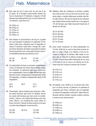 Hab. Matemática
12
Prohibida su reproducción total o parcial sin autorización de los titulares de la obra.
Derechos reservados D. LEG Nº 822
10.	 Son más de las 4, pero aún no son las 6 de
la tarde. Si el tiempo transcurrido desde las
4 p. m. hasta hace 15 minutos, es igual a 1/5 del
tiempo que falta para las 6 p. m. pero dentro de
15 minutos, ¿qué hora es?
A)	4:50 p. m.
B)	4:30 p. m.
C)	5:10 p. m.
D)	4:20 p. m.
E)	5:20 p. m.
11.	 Dos relojes se sincronizan a las 8 p. m. a partir
de cuyo instante el primero se adelanta 12 mi-
nutos cada hora, mientras que el segundo se
atrasa 8 minutos cada hora. ¿Luego de cuán-
tas horas después de haber marcado la misma
hora por primera vez, marcarán la hora correc-
ta simultáneamente por primera vez?
A)	143	 B)	145			 C)	148
D)	146						 E)	144
12.	 Un reloj indica la hora con tantas campanadas
como el número de horas transcurridas hasta
ese instante. Si sabemos que para tocar tan-
tas campanadas como el triple del tiempo que
demoró entre campanada y campanada tardó
70 segundos, ¿cuántas campanadas dará en 40
segundos?
A)	8	 B)	9				 C)	5
D)	6						 E)	7
13.	 Transeúnte: Vaya mañana que tenemos. ¿Pue-
de usted decirme qué hora es? Policía: Sume
un cuarto del tiempo que hay entre la media-
noche y ahora, a la mitad del tiempo que hay
entre ahora y la medianoche, para saber la
hora correcta. Calcule la hora exacta en la que
ocurrió esta intrigante conversación.
A)	9:36	 B)	9:15			 C)	9:30
D)	9:45						 E)	9:40
14.	 Mathías, feliz de continuar su lectura, señala:
Son más de las 5 sin ser las 8 de la noche, qui-
siera saber, ¿cuánto falta para acabar este lin-
do día? Si hace 20 min la mitad de los minutos
que había transcurrido desde las 5 era igual a
1/3 del tiempo que falta trascurrir hasta las 8
dentro de 40 min.
A)	5 h 52 min
B)	8 h 20 min
C)	6 h 20 min
D)	6 h 19 min
E)	7 h 10 min
15.	 Juan suele mantener su reloj adelantado en
15 min. Salió de su casa a una hora exacta se-
gún su reloj y llegó a su oficina a las 8 a. m.,
según el reloj de la oficina. Más tarde se en-
teró que el reloj de la oficina estaba atrasado
15 min. ¿A qué hora salió realmente de su casa
si el trayecto de su casa a su oficina no le de-
mora más de 3 horas ni menos de 2 horas?
A)	4:45 a. m.
B)	5:45 a. m.
C)	6:30 a. m.
D)	6:45 a. m.
E)	7:45 a. m.
16.	 El sábado a las 10:00 a. m. se ponen dos relo-
jes a la hora exacta, el primero se adelanta 8
segundos por hora, mientras que el segundo
se atrasa 24 segundos cada hora. ¿Qué hora in-
dicarán dichos relojes cuando ambos vuelvan
a marcar una misma hora?
A)	4:00 p. m.
B)	6:00 p. m.
C)	7:00 p. m.
D)	2:00 p. m.
E)	5:00 p. m.
 