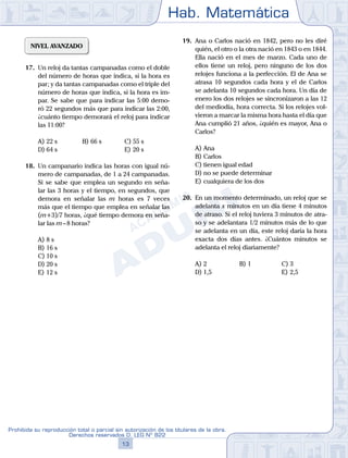 Hab. Matemática
13
Prohibida su reproducción total o parcial sin autorización de los titulares de la obra.
Derechos reservados D. LEG Nº 822
NIVEL AVANZADO
17.	 Un reloj da tantas campanadas como el doble
del número de horas que indica, si la hora es
par; y da tantas campanadas como el triple del
número de horas que indica, si la hora es im-
par. Se sabe que para indicar las 5:00 demo-
ró 22 segundos más que para indicar las 2:00,
¿cuánto tiempo demorará el reloj para indicar
las 11:00?
A)	22 s	 B)	66 s			 C)	55 s
D)	64 s						 E)	20 s
18.	 Un campanario indica las horas con igual nú-
mero de campanadas, de 1 a 24 campanadas.
Si se sabe que emplea un segundo en seña-
lar las 3 horas y el tiempo, en segundos, que
demora en señalar las m horas es 7 veces
más que el tiempo que emplea en señalar las
(m+3)/7 horas, ¿qué tiempo demora en seña-
lar las m – 8 horas?
A)	8 s	
B)	16 s			
C)	10 s
D)	20 s						
E)	12 s
19.	 Ana o Carlos nació en 1842, pero no les diré
quién, el otro o la otra nació en 1843 o en 1844.
Ella nació en el mes de marzo. Cada uno de
ellos tiene un reloj, pero ninguno de los dos
relojes funciona a la perfección. El de Ana se
atrasa 10 segundos cada hora y el de Carlos
se adelanta 10 segundos cada hora. Un día de
enero los dos relojes se sincronizaron a las 12
del mediodía, hora correcta. Si los relojes vol-
vieron a marcar la misma hora hasta el día que
Ana cumplió 21 años, ¿quién es mayor, Ana o
Carlos?
A)	Ana
B)	Carlos
C)	tienen igual edad
D)	no se puede determinar
E)	cualquiera de los dos
20.	 En un momento determinado, un reloj que se
adelanta x minutos en un día tiene 4 minutos
de atraso. Si el reloj tuviera 3 minutos de atra-
so y se adelantara 1/2 minutos más de lo que
se adelanta en un día, este reloj daría la hora
exacta dos días antes. ¿Cuántos minutos se
adelanta el reloj diariamente?
A)	2	 B)	1				 C)	3
D)	1,5						 E)	2,5
 