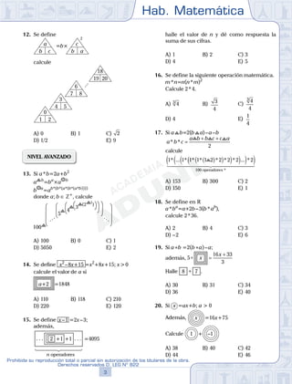 Hab. Matemática
3
Prohibida su reproducción total o parcial sin autorización de los titulares de la obra.
Derechos reservados D. LEG Nº 822
6
Academia ADUNI Material Didáctico N.o
5
12. Se define
b c
a
b a
2
=b× c
calcule
1 2
0
4 5
3
7 8
6
19 20
18
A) 0 B) 1 C) 2
D) 1/2 E) 9
NIVEL AVANZADO
13. Si a*b=2a+b2
a b
=ba
×a b
b a
=ab*(b*(a*(b*(a*b))))
donde a; b ∈ Z+
, calcule
100
(2 )1
3
4
5
A) 100 B) 0 C) 1
D) 5050 E) 2
14. Se define x2
–8x+15 =x2
+8x+15; x>0
calcule el valor de a si
a+2 =1848
A) 110 B) 118 C) 210
D) 220 E) 120
15. Se define x–1 =2x–3;
además,
2 +1 +1 =4095
n operadores
. . .. . .
halle el valor de n y dé como respuesta la
suma de sus cifras.
A) 1 B) 2 C) 3
D) 4 E) 5
16. Se define la siguiente operación matemática.
m*n=n(n*m)2
Calcule 2*4.
A) 43
B) 3
4
C)
4
4
3
D) 4 E)
1
4
17. Si a b=2(b a)–a–b
a b c
a b b c c a
* * =
+ +
2
calcule
1 1 1 1 1 2 2 2 2 2
100
* ... * * * * * * ... *( )( )( )( )( )( )
operadores *
A) 153 B) 300 C) 2
D) 150 E) 1
18. Se define en R
a*ba
=a+2b–3(b*ab
),
calcule 2*36.
A) 2 B) 4 C) 3
D) –2 E) 6
19. Si a*b =2(b*a)–a;
además, 5
16 33
3
∗ =
+
x
x
Halle 8 7+ .
A) 30 B) 31 C) 34
D) 36 E) 40
20. Si x =ax+b; a > 0
Además, x =16x+75
Calcule –11 +
A) 38 B) 40 C) 42
D) 44 E) 46
100
( )( )( )( )( )( )( )( )( )( )( )1 1 1 1( )1 1 1 1( )1 1 1 1( )1 1 1 1( )1 1 1 1( )1 1 1 1( )1 1 1 1( )1 1 1 11 1 1 1* * *1 1 1 1( )1 1 1 1* * *1 1 1 1( )1 1 1 1* * *1 1 1 1( )1 1 1 1* * *1 1 1 1( )1 1 1 1* * *1 1 1 1( )1 1 1 1* * *1 1 1 1( )1 1 1 1* * *1 1 1 1( )1 1 1 1* * *1 1 1 1( )( )( )( )( )( )( )( )( )( )( )( )( )( )( )1 1 1 1( )1 1 1 1( )1 1 1 1( )1 1 1 1( )1 1 1 1( )1 1 1 1( )1 1 1 1( )1 1 1 1( )1 1 1 1( )1 1 1 1( )1 1 1 1( )1 1 1 1( )1 1 1 1( )1 1 1 1( )1 1 1 1( )1 1 1 11 1 1 1* * *1 1 1 1( )1 1 1 1* * *1 1 1 1( )1 1 1 1* * *1 1 1 1( )1 1 1 1* * *1 1 1 1( )1 1 1 1* * *1 1 1 1( )1 1 1 1* * *1 1 1 1( )1 1 1 1* * *1 1 1 1( )1 1 1 1* * *1 1 1 1( )1 1 1 1* * *1 1 1 1( )1 1 1 1* * *1 1 1 1( )1 1 1 1* * *1 1 1 1( )1 1 1 1* * *1 1 1 1( )1 1 1 1* * *1 1 1 1( )1 1 1 1* * *1 1 1 1( )1 1 1 1* * *1 1 1 1( )1 1 1 1* * *1 1 1 1( )( )( )( )( )( )( )( )( )( )( )( )( )( )( )( )( )( )( )( )( )( )( )( )( )( )( )( )( )( )( )1 1 1 1( )1 1 1 1( )1 1 1 1( )1 1 1 1( )1 1 1 1( )1 1 1 1( )1 1 1 1( )1 1 1 1( )1 1 1 1( )1 1 1 1( )1 1 1 1( )1 1 1 1( )1 1 1 1( )1 1 1 1( )1 1 1 1( )1 1 1 1( )1 1 1 1( )1 1 1 1( )1 1 1 1( )1 1 1 1( )1 1 1 1( )1 1 1 1( )1 1 1 1( )1 1 1 1( )1 1 1 1( )1 1 1 1( )1 1 1 1( )1 1 1 1( )1 1 1 1( )1 1 1 1( )1 1 1 1( )1 1 1 1( )( )( )( )( )( )( )( )( )( )( )
A) 153
D) 150
18.
 
