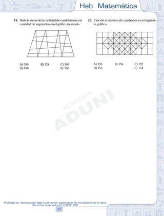 Hab. Matemática
17
Prohibida su reproducción total o parcial sin autorización de los titulares de la obra.
Derechos reservados D. LEG Nº 822
28
Academia ADUNI Material Didáctico N.o
5
19. Halle la suma de la cantidad de cuadriláteros y la
cantidad de segmentos en el gráfico mostrado.
A) 390 B) 328 C) 380
D) 430 E) 396
20. Calcule el número de cuadrados en el siguien-
te gráfico.
A) 155 B) 156 C) 152
D) 153 E) 154
 
