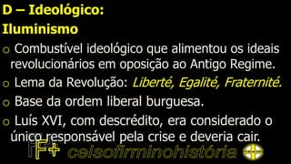 D – Ideológico:
Iluminismo
o Combustível ideológico que alimentou os ideais
revolucionários em oposição ao Antigo Regime.
o Lema da Revolução: Liberté, Egalité, Fraternité.
o Base da ordem liberal burguesa.
o Luís XVI, com descrédito, era considerado o
único responsável pela crise e deveria cair.
 
