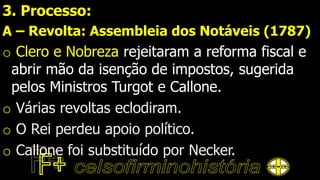 3. Processo:
A – Revolta: Assembleia dos Notáveis (1787)
o Clero e Nobreza rejeitaram a reforma fiscal e
abrir mão da isenção de impostos, sugerida
pelos Ministros Turgot e Callone.
o Várias revoltas eclodiram.
o O Rei perdeu apoio político.
o Callone foi substituído por Necker.
 