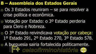 B – Assembleia dos Estados Gerais
o Os 3 Estados reuniram – se para resolver a
crise política e econômica.
o Votação por Estado: o 3º Estado perderia
para Clero e Nobreza.
o O 3º Estado reivindicava votação por cabeça:
1º Estado 291, 2º Estado 270, 3º Estado 578.
o A burguesia sairia fortalecida politicamente.
 