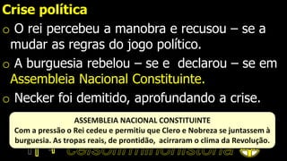 Crise política
o O rei percebeu a manobra e recusou – se a
mudar as regras do jogo político.
o A burguesia rebelou – se e declarou – se em
Assembleia Nacional Constituinte.
o Necker foi demitido, aprofundando a crise.
ASSEMBLEIA NACIONAL CONSTITUINTE
Com a pressão o Rei cedeu e permitiu que Clero e Nobreza se juntassem à
burguesia. As tropas reais, de prontidão, acirraram o clima da Revolução.
 