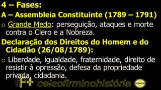 4 – Fases:
A – Assembleia Constituinte (1789 – 1791)
o Grande Medo: perseguição, ataques e morte
contra o Clero e a Nobreza.
Declaração dos Direitos do Homem e do
Cidadão (26/08/1789):
o Liberdade, igualdade, fraternidade, direito de
resistir à opressão, defesa da propriedade
privada, cidadania.
 
