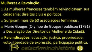 Mulheres e Revolução:
o As mulheres francesas também reivindicavam sua
cidadania: direitos civis e políticos.
o Surgiram mais de 60 associações femininas.
o Marie Gouges (Olympe de Gouges) publicou (1791)
a Declaração dos Direitos da Mulher e da Cidadã.
o Reivindicações: educação, justiça, propriedade,
voto, liberdade de expressão, participação política.
 
