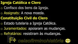 Igreja Católica e Clero
o Confisco dos bens da Igreja.
o Assignats: A nova moeda.
Constituição Civil do Clero
o Estado tutelaria a Igreja Católica.
o Juramentados: apoiaram as mudanças.
o Refratários: resistiram às mudanças.
 
