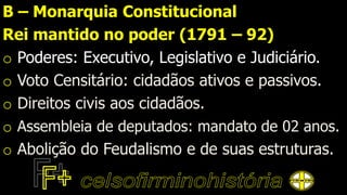 B – Monarquia Constitucional
Rei mantido no poder (1791 – 92)
o Poderes: Executivo, Legislativo e Judiciário.
o Voto Censitário: cidadãos ativos e passivos.
o Direitos civis aos cidadãos.
o Assembleia de deputados: mandato de 02 anos.
o Abolição do Feudalismo e de suas estruturas.
 