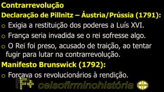 Contrarrevolução
Declaração de Pillnitz – Áustria/Prússia (1791):
o Exigia a restituição dos poderes a Luís XVI.
o França seria invadida se o rei sofresse algo.
o O Rei foi preso, acusado de traição, ao tentar
fugir para lutar na contrarrevolução.
Manifesto Brunswick (1792):
o Forçava os revolucionários à rendição.
 
