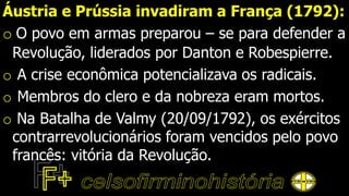 Áustria e Prússia invadiram a França (1792):
o O povo em armas preparou – se para defender a
Revolução, liderados por Danton e Robespierre.
o A crise econômica potencializava os radicais.
o Membros do clero e da nobreza eram mortos.
o Na Batalha de Valmy (20/09/1792), os exércitos
contrarrevolucionários foram vencidos pelo povo
francês: vitória da Revolução.
 