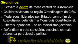 Girondinos:
o Ficavam à direita da mesa central da Assembleia.
o Os líderes vinham da região Girondinagem do Créu.
o Moderados, liderados por Brissot, com o fim do
Absolutismo, defendiam a Monarquia Constitucional.
o Liberais, opunham – se ao radicalismo jacobino.
o Defendiam o voto censitário, excluindo os mais
pobres da participação política.
 