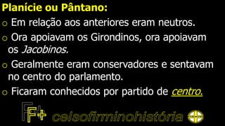 Planície ou Pântano:
o Em relação aos anteriores eram neutros.
o Ora apoiavam os Girondinos, ora apoiavam
os Jacobinos.
o Geralmente eram conservadores e sentavam
no centro do parlamento.
o Ficaram conhecidos por partido de centro.
 