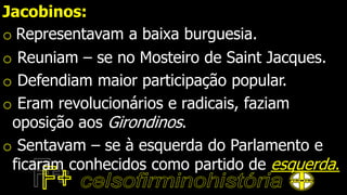 Jacobinos:
o Representavam a baixa burguesia.
o Reuniam – se no Mosteiro de Saint Jacques.
o Defendiam maior participação popular.
o Eram revolucionários e radicais, faziam
oposição aos Girondinos.
o Sentavam – se à esquerda do Parlamento e
ficaram conhecidos como partido de esquerda.
 