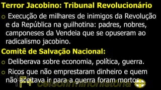 Terror Jacobino: Tribunal Revolucionário
o Execução de milhares de inimigos da Revolução
e da República na guilhotina: padres, nobres,
camponeses da Vendeia que se opuseram ao
radicalismo jacobino.
Comitê de Salvação Nacional:
o Deliberava sobre economia, política, guerra.
o Ricos que não emprestaram dinheiro e quem
não aceitava ir para a guerra foram mortos.
 