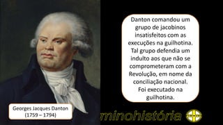 Georges Jacques Danton
(1759 – 1794)
Danton comandou um
grupo de jacobinos
insatisfeitos com as
execuções na guilhotina.
Tal grupo defendia um
indulto aos que não se
comprometeram com a
Revolução, em nome da
conciliação nacional.
Foi executado na
guilhotina.
 