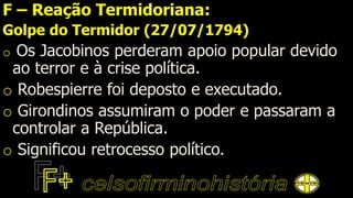 F – Reação Termidoriana:
Golpe do Termidor (27/07/1794)
o Os Jacobinos perderam apoio popular devido
ao terror e à crise política.
o Robespierre foi deposto e executado.
o Girondinos assumiram o poder e passaram a
controlar a República.
o Significou retrocesso político.
 