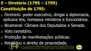 5 – Diretório (1795 – 1799)
Constituição de 1795:
o Diretório: poder executivo, dirigia a diplomacia,
aplicava leis, nomeava ministros e funcionários.
o Bicameral: Câmara dos Deputados e Senado.
o Voto censitário.
o Proibição de manifestações públicas.
o Revalidou o direito de propriedade.
 