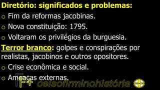 Diretório: significados e problemas:
o Fim da reformas jacobinas.
o Nova constituição: 1795.
o Voltaram os privilégios da burguesia.
Terror branco: golpes e conspirações por
realistas, jacobinos e outros opositores.
o Crise econômica e social.
o Ameaças externas.
 