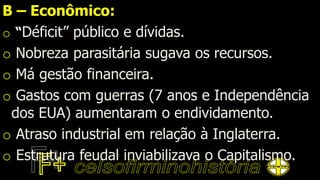 B – Econômico:
o “Déficit” público e dívidas.
o Nobreza parasitária sugava os recursos.
o Má gestão financeira.
o Gastos com guerras (7 anos e Independência
dos EUA) aumentaram o endividamento.
o Atraso industrial em relação à Inglaterra.
o Estrutura feudal inviabilizava o Capitalismo.
 
