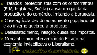 o Tratados protecionistas com os concorrentes
(EUA, Inglaterra, Suécia) causaram queda da
produção e do comércio, irritando a burguesia.
o Crise agrícola devido ao aumento populacional
e ao inverno quebrou a produção.
o Desabastecimento, inflação, queda nos impostos.
o Mercantilismo: intervenção do Estado na
economia inviabilizava o Liberalismo.
 