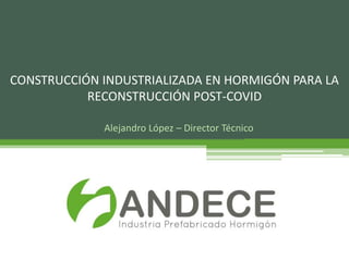 Alejandro López – Director Técnico
CONSTRUCCIÓN INDUSTRIALIZADA EN HORMIGÓN PARA LA
RECONSTRUCCIÓN POST-COVID
 