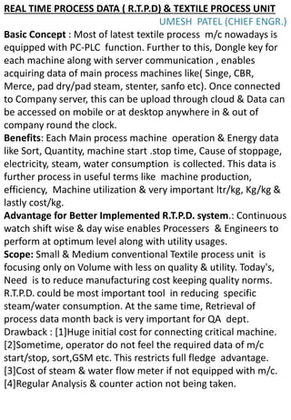 REAL TIME PROCESS DATA ( R.T.P.D) & TEXTILE PROCESS UNIT
UMESH PATEL (CHIEF ENGR.)
Basic Concept : Most of latest textile process m/c nowadays is
equipped with PC-PLC function. Further to this, Dongle key for
each machine along with server communication , enables
acquiring data of main process machines like( Singe, CBR,
Merce, pad dry/pad steam, stenter, sanfo etc). Once connected
to Company server, this can be upload through cloud & Data can
be accessed on mobile or at desktop anywhere in & out of
company round the clock.
Benefits: Each Main process machine operation & Energy data
like Sort, Quantity, machine start .stop time, Cause of stoppage,
electricity, steam, water consumption is collected. This data is
further process in useful terms like machine production,
efficiency, Machine utilization & very important ltr/kg, Kg/kg &
lastly cost/kg.
Advantage for Better Implemented R.T.P.D. system.: Continuous
watch shift wise & day wise enables Processers & Engineers to
perform at optimum level along with utility usages.
Scope: Small & Medium conventional Textile process unit is
focusing only on Volume with less on quality & utility. Today's,
Need is to reduce manufacturing cost keeping quality norms.
R.T.P.D. could be most important tool in reducing specific
steam/water consumption. At the same time, Retrieval of
process data month back is very important for QA dept.
Drawback : [1]Huge initial cost for connecting critical machine.
[2]Sometime, operator do not feel the required data of m/c
start/stop, sort,GSM etc. This restricts full fledge advantage.
[3]Cost of steam & water flow meter if not equipped with m/c.
[4]Regular Analysis & counter action not being taken.
 