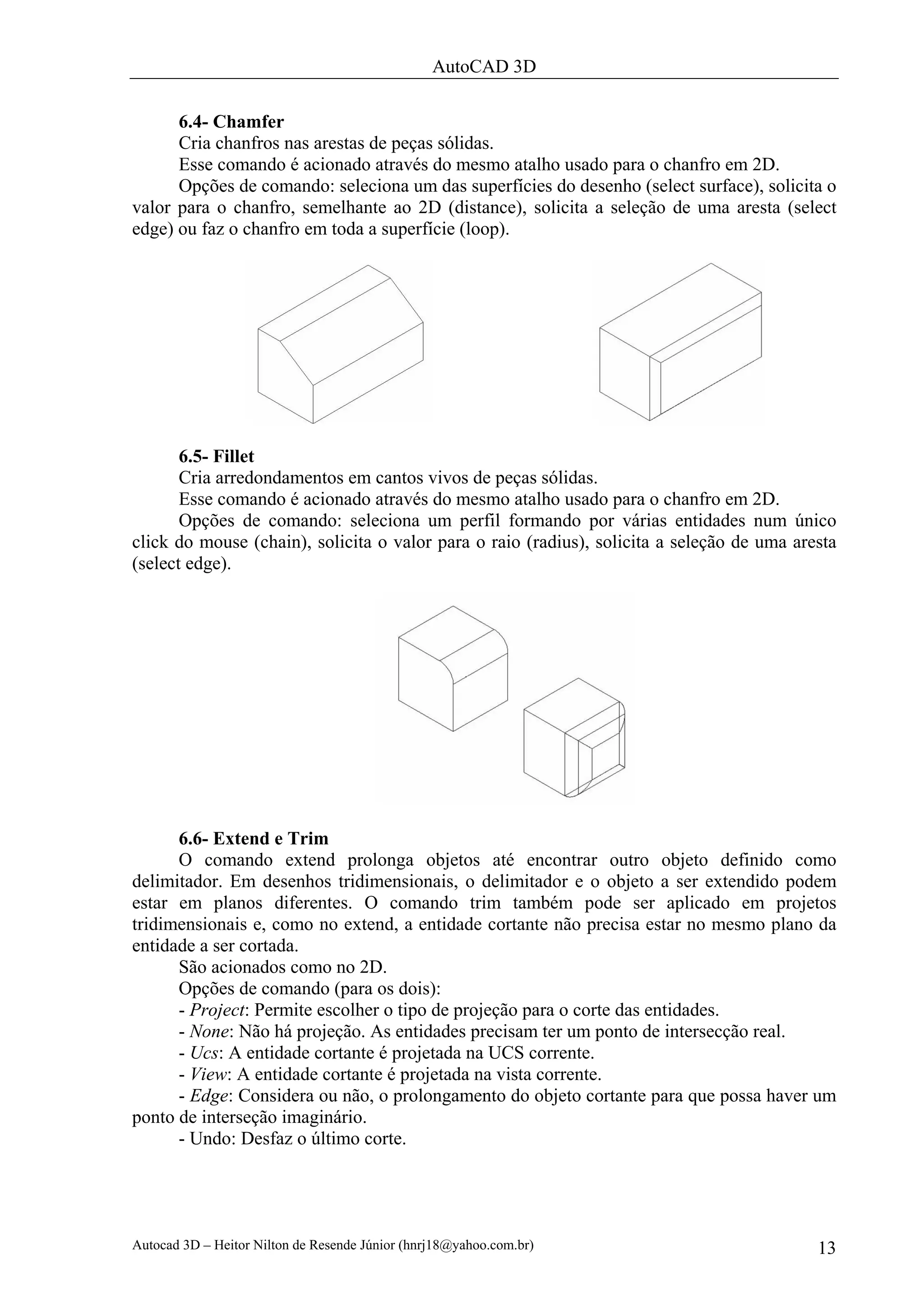 AutoCAD 3D

      6.4- Chamfer
      Cria chanfros nas arestas de peças sólidas.
      Esse comando é acionado através do mesmo atalho usado para o chanfro em 2D.
      Opções de comando: seleciona um das superfícies do desenho (select surface), solicita o
valor para o chanfro, semelhante ao 2D (distance), solicita a seleção de uma aresta (select
edge) ou faz o chanfro em toda a superfície (loop).




       6.5- Fillet
       Cria arredondamentos em cantos vivos de peças sólidas.
       Esse comando é acionado através do mesmo atalho usado para o chanfro em 2D.
       Opções de comando: seleciona um perfil formando por várias entidades num único
click do mouse (chain), solicita o valor para o raio (radius), solicita a seleção de uma aresta
(select edge).




      6.6- Extend e Trim
      O comando extend prolonga objetos até encontrar outro objeto definido como
delimitador. Em desenhos tridimensionais, o delimitador e o objeto a ser extendido podem
estar em planos diferentes. O comando trim também pode ser aplicado em projetos
tridimensionais e, como no extend, a entidade cortante não precisa estar no mesmo plano da
entidade a ser cortada.
      São acionados como no 2D.
      Opções de comando (para os dois):
      - Project: Permite escolher o tipo de projeção para o corte das entidades.
      - None: Não há projeção. As entidades precisam ter um ponto de intersecção real.
      - Ucs: A entidade cortante é projetada na UCS corrente.
      - View: A entidade cortante é projetada na vista corrente.
      - Edge: Considera ou não, o prolongamento do objeto cortante para que possa haver um
ponto de interseção imaginário.
      - Undo: Desfaz o último corte.




Autocad 3D – Heitor Nilton de Resende Júnior (hnrj18@yahoo.com.br)                          13
 