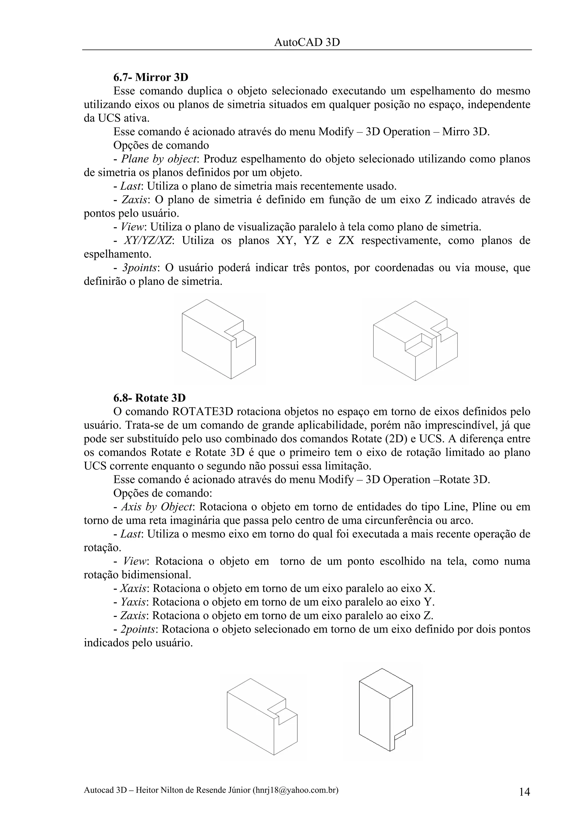 AutoCAD 3D

       6.7- Mirror 3D
       Esse comando duplica o objeto selecionado executando um espelhamento do mesmo
utilizando eixos ou planos de simetria situados em qualquer posição no espaço, independente
da UCS ativa.
       Esse comando é acionado através do menu Modify – 3D Operation – Mirro 3D.
       Opções de comando
       - Plane by object: Produz espelhamento do objeto selecionado utilizando como planos
de simetria os planos definidos por um objeto.
       - Last: Utiliza o plano de simetria mais recentemente usado.
       - Zaxis: O plano de simetria é definido em função de um eixo Z indicado através de
pontos pelo usuário.
       - View: Utiliza o plano de visualização paralelo à tela como plano de simetria.
       - XY/YZ/XZ: Utiliza os planos XY, YZ e ZX respectivamente, como planos de
espelhamento.
       - 3points: O usuário poderá indicar três pontos, por coordenadas ou via mouse, que
definirão o plano de simetria.




      6.8- Rotate 3D
      O comando ROTATE3D rotaciona objetos no espaço em torno de eixos definidos pelo
usuário. Trata-se de um comando de grande aplicabilidade, porém não imprescindível, já que
pode ser substituído pelo uso combinado dos comandos Rotate (2D) e UCS. A diferença entre
os comandos Rotate e Rotate 3D é que o primeiro tem o eixo de rotação limitado ao plano
UCS corrente enquanto o segundo não possui essa limitação.
      Esse comando é acionado através do menu Modify – 3D Operation –Rotate 3D.
      Opções de comando:
      - Axis by Object: Rotaciona o objeto em torno de entidades do tipo Line, Pline ou em
torno de uma reta imaginária que passa pelo centro de uma circunferência ou arco.
      - Last: Utiliza o mesmo eixo em torno do qual foi executada a mais recente operação de
rotação.
      - View: Rotaciona o objeto em torno de um ponto escolhido na tela, como numa
rotação bidimensional.
      - Xaxis: Rotaciona o objeto em torno de um eixo paralelo ao eixo X.
      - Yaxis: Rotaciona o objeto em torno de um eixo paralelo ao eixo Y.
      - Zaxis: Rotaciona o objeto em torno de um eixo paralelo ao eixo Z.
      - 2points: Rotaciona o objeto selecionado em torno de um eixo definido por dois pontos
indicados pelo usuário.




Autocad 3D – Heitor Nilton de Resende Júnior (hnrj18@yahoo.com.br)                       14
 