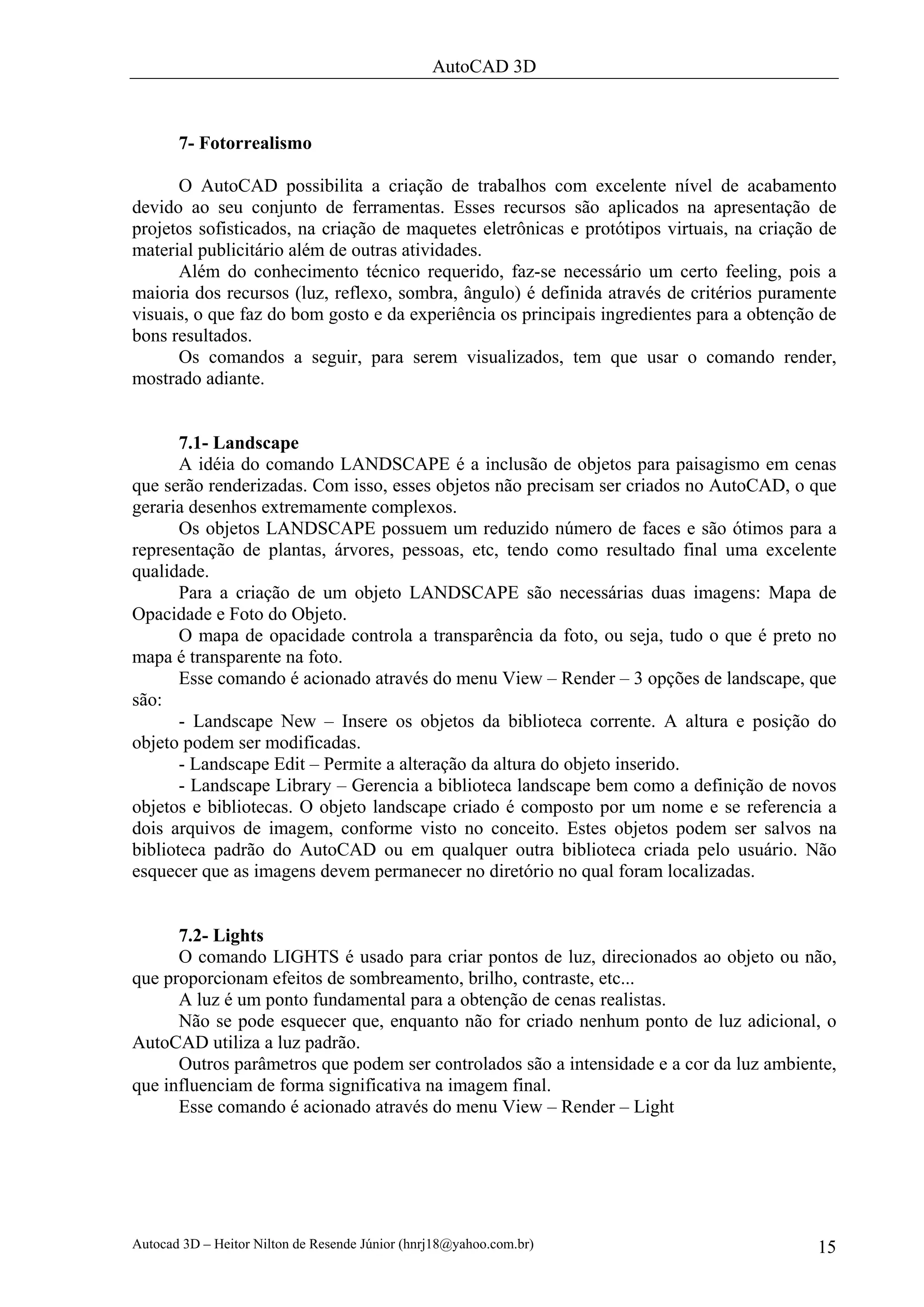 AutoCAD 3D



       7- Fotorrealismo

      O AutoCAD possibilita a criação de trabalhos com excelente nível de acabamento
devido ao seu conjunto de ferramentas. Esses recursos são aplicados na apresentação de
projetos sofisticados, na criação de maquetes eletrônicas e protótipos virtuais, na criação de
material publicitário além de outras atividades.
      Além do conhecimento técnico requerido, faz-se necessário um certo feeling, pois a
maioria dos recursos (luz, reflexo, sombra, ângulo) é definida através de critérios puramente
visuais, o que faz do bom gosto e da experiência os principais ingredientes para a obtenção de
bons resultados.
      Os comandos a seguir, para serem visualizados, tem que usar o comando render,
mostrado adiante.


       7.1- Landscape
       A idéia do comando LANDSCAPE é a inclusão de objetos para paisagismo em cenas
que serão renderizadas. Com isso, esses objetos não precisam ser criados no AutoCAD, o que
geraria desenhos extremamente complexos.
       Os objetos LANDSCAPE possuem um reduzido número de faces e são ótimos para a
representação de plantas, árvores, pessoas, etc, tendo como resultado final uma excelente
qualidade.
       Para a criação de um objeto LANDSCAPE são necessárias duas imagens: Mapa de
Opacidade e Foto do Objeto.
       O mapa de opacidade controla a transparência da foto, ou seja, tudo o que é preto no
mapa é transparente na foto.
       Esse comando é acionado através do menu View – Render – 3 opções de landscape, que
são:
       - Landscape New – Insere os objetos da biblioteca corrente. A altura e posição do
objeto podem ser modificadas.
       - Landscape Edit – Permite a alteração da altura do objeto inserido.
       - Landscape Library – Gerencia a biblioteca landscape bem como a definição de novos
objetos e bibliotecas. O objeto landscape criado é composto por um nome e se referencia a
dois arquivos de imagem, conforme visto no conceito. Estes objetos podem ser salvos na
biblioteca padrão do AutoCAD ou em qualquer outra biblioteca criada pelo usuário. Não
esquecer que as imagens devem permanecer no diretório no qual foram localizadas.


      7.2- Lights
      O comando LIGHTS é usado para criar pontos de luz, direcionados ao objeto ou não,
que proporcionam efeitos de sombreamento, brilho, contraste, etc...
      A luz é um ponto fundamental para a obtenção de cenas realistas.
      Não se pode esquecer que, enquanto não for criado nenhum ponto de luz adicional, o
AutoCAD utiliza a luz padrão.
      Outros parâmetros que podem ser controlados são a intensidade e a cor da luz ambiente,
que influenciam de forma significativa na imagem final.
      Esse comando é acionado através do menu View – Render – Light




Autocad 3D – Heitor Nilton de Resende Júnior (hnrj18@yahoo.com.br)                         15
 