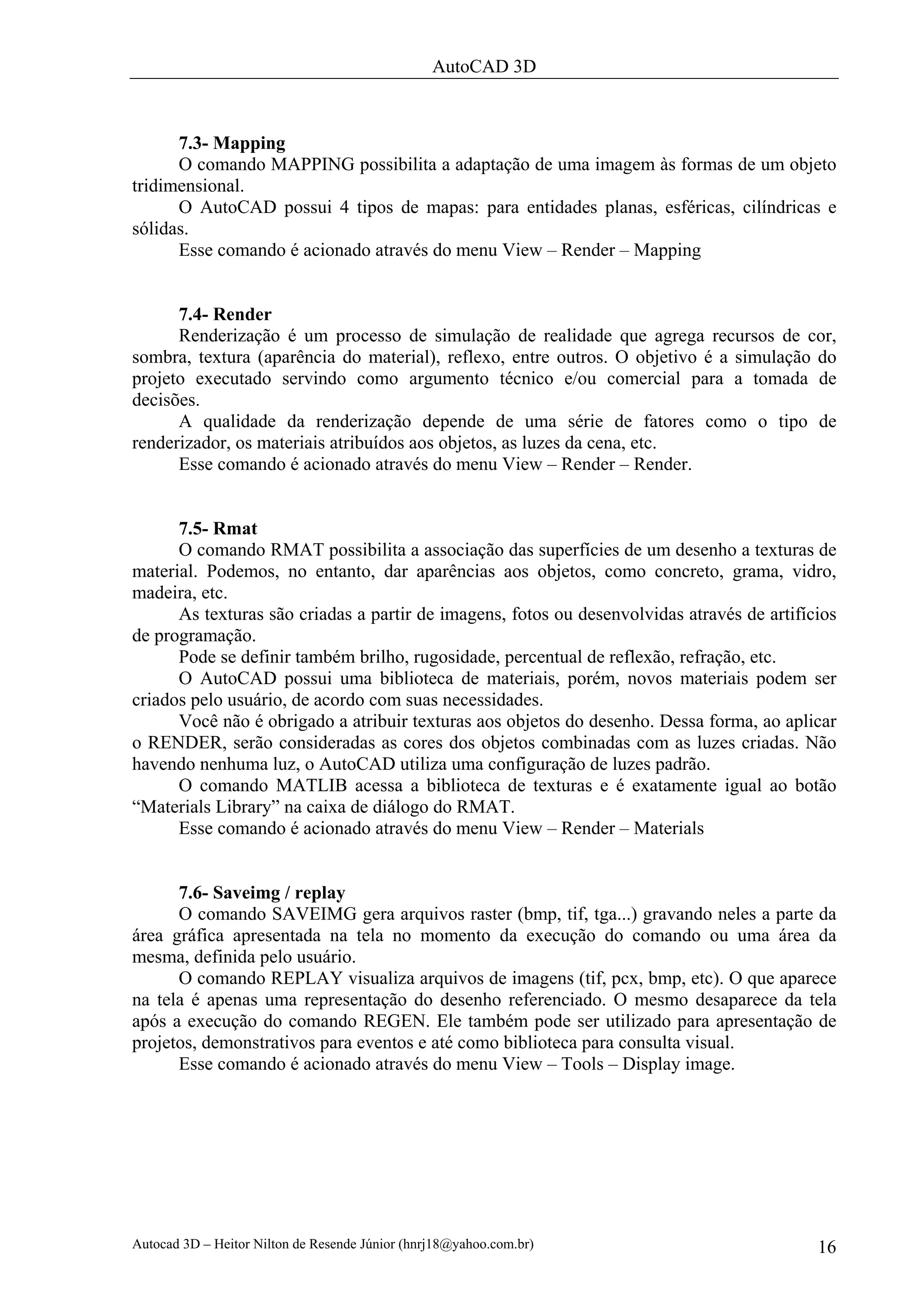 AutoCAD 3D



      7.3- Mapping
      O comando MAPPING possibilita a adaptação de uma imagem às formas de um objeto
tridimensional.
      O AutoCAD possui 4 tipos de mapas: para entidades planas, esféricas, cilíndricas e
sólidas.
      Esse comando é acionado através do menu View – Render – Mapping


      7.4- Render
      Renderização é um processo de simulação de realidade que agrega recursos de cor,
sombra, textura (aparência do material), reflexo, entre outros. O objetivo é a simulação do
projeto executado servindo como argumento técnico e/ou comercial para a tomada de
decisões.
      A qualidade da renderização depende de uma série de fatores como o tipo de
renderizador, os materiais atribuídos aos objetos, as luzes da cena, etc.
      Esse comando é acionado através do menu View – Render – Render.


      7.5- Rmat
      O comando RMAT possibilita a associação das superfícies de um desenho a texturas de
material. Podemos, no entanto, dar aparências aos objetos, como concreto, grama, vidro,
madeira, etc.
      As texturas são criadas a partir de imagens, fotos ou desenvolvidas através de artifícios
de programação.
      Pode se definir também brilho, rugosidade, percentual de reflexão, refração, etc.
      O AutoCAD possui uma biblioteca de materiais, porém, novos materiais podem ser
criados pelo usuário, de acordo com suas necessidades.
      Você não é obrigado a atribuir texturas aos objetos do desenho. Dessa forma, ao aplicar
o RENDER, serão consideradas as cores dos objetos combinadas com as luzes criadas. Não
havendo nenhuma luz, o AutoCAD utiliza uma configuração de luzes padrão.
      O comando MATLIB acessa a biblioteca de texturas e é exatamente igual ao botão
“Materials Library” na caixa de diálogo do RMAT.
      Esse comando é acionado através do menu View – Render – Materials


      7.6- Saveimg / replay
      O comando SAVEIMG gera arquivos raster (bmp, tif, tga...) gravando neles a parte da
área gráfica apresentada na tela no momento da execução do comando ou uma área da
mesma, definida pelo usuário.
      O comando REPLAY visualiza arquivos de imagens (tif, pcx, bmp, etc). O que aparece
na tela é apenas uma representação do desenho referenciado. O mesmo desaparece da tela
após a execução do comando REGEN. Ele também pode ser utilizado para apresentação de
projetos, demonstrativos para eventos e até como biblioteca para consulta visual.
      Esse comando é acionado através do menu View – Tools – Display image.




Autocad 3D – Heitor Nilton de Resende Júnior (hnrj18@yahoo.com.br)                          16
 