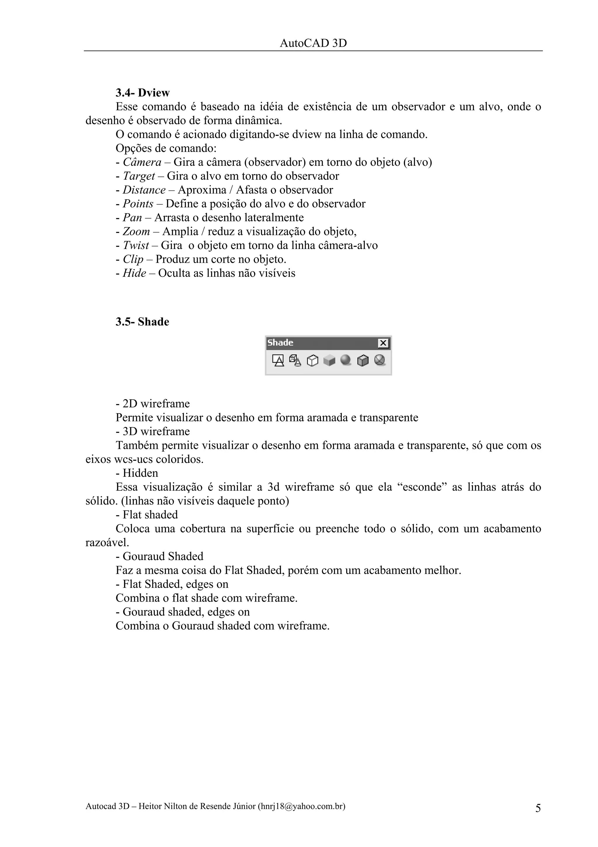 AutoCAD 3D



     3.4- Dview
     Esse comando é baseado na idéia de existência de um observador e um alvo, onde o
desenho é observado de forma dinâmica.
     O comando é acionado digitando-se dview na linha de comando.
     Opções de comando:
     - Câmera – Gira a câmera (observador) em torno do objeto (alvo)
     - Target – Gira o alvo em torno do observador
     - Distance – Aproxima / Afasta o observador
     - Points – Define a posição do alvo e do observador
     - Pan – Arrasta o desenho lateralmente
     - Zoom – Amplia / reduz a visualização do objeto,
     - Twist – Gira o objeto em torno da linha câmera-alvo
     - Clip – Produz um corte no objeto.
     - Hide – Oculta as linhas não visíveis



       3.5- Shade




      - 2D wireframe
      Permite visualizar o desenho em forma aramada e transparente
      - 3D wireframe
      Também permite visualizar o desenho em forma aramada e transparente, só que com os
eixos wcs-ucs coloridos.
      - Hidden
      Essa visualização é similar a 3d wireframe só que ela “esconde” as linhas atrás do
sólido. (linhas não visíveis daquele ponto)
      - Flat shaded
      Coloca uma cobertura na superfície ou preenche todo o sólido, com um acabamento
razoável.
      - Gouraud Shaded
      Faz a mesma coisa do Flat Shaded, porém com um acabamento melhor.
      - Flat Shaded, edges on
      Combina o flat shade com wireframe.
      - Gouraud shaded, edges on
      Combina o Gouraud shaded com wireframe.




Autocad 3D – Heitor Nilton de Resende Júnior (hnrj18@yahoo.com.br)                    5
 
