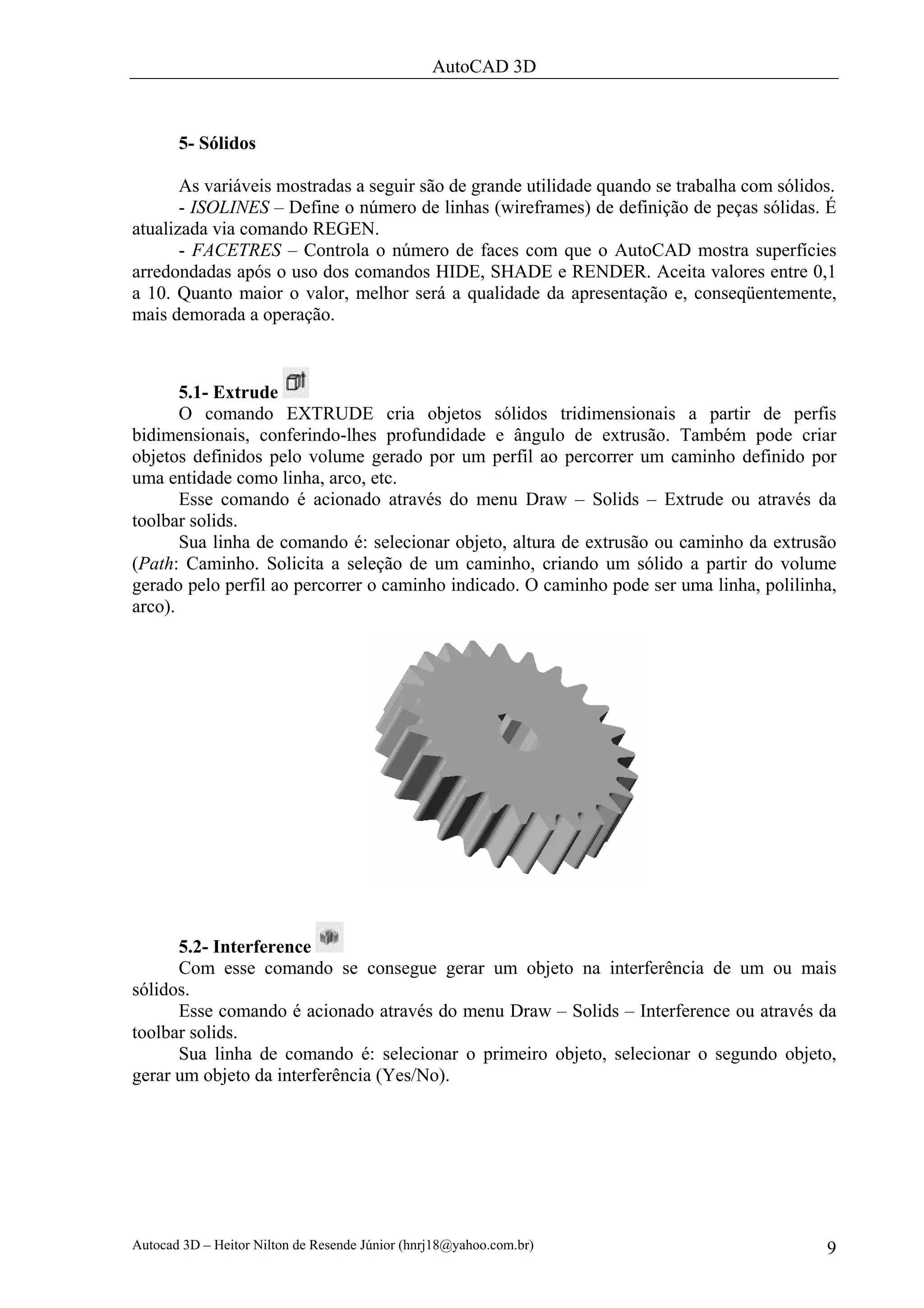 AutoCAD 3D



       5- Sólidos

       As variáveis mostradas a seguir são de grande utilidade quando se trabalha com sólidos.
       - ISOLINES – Define o número de linhas (wireframes) de definição de peças sólidas. É
atualizada via comando REGEN.
       - FACETRES – Controla o número de faces com que o AutoCAD mostra superfícies
arredondadas após o uso dos comandos HIDE, SHADE e RENDER. Aceita valores entre 0,1
a 10. Quanto maior o valor, melhor será a qualidade da apresentação e, conseqüentemente,
mais demorada a operação.



       5.1- Extrude
       O comando EXTRUDE cria objetos sólidos tridimensionais a partir de perfis
bidimensionais, conferindo-lhes profundidade e ângulo de extrusão. Também pode criar
objetos definidos pelo volume gerado por um perfil ao percorrer um caminho definido por
uma entidade como linha, arco, etc.
       Esse comando é acionado através do menu Draw – Solids – Extrude ou através da
toolbar solids.
       Sua linha de comando é: selecionar objeto, altura de extrusão ou caminho da extrusão
(Path: Caminho. Solicita a seleção de um caminho, criando um sólido a partir do volume
gerado pelo perfil ao percorrer o caminho indicado. O caminho pode ser uma linha, polilinha,
arco).




      5.2- Interference
      Com esse comando se consegue gerar um objeto na interferência de um ou mais
sólidos.
      Esse comando é acionado através do menu Draw – Solids – Interference ou através da
toolbar solids.
      Sua linha de comando é: selecionar o primeiro objeto, selecionar o segundo objeto,
gerar um objeto da interferência (Yes/No).




Autocad 3D – Heitor Nilton de Resende Júnior (hnrj18@yahoo.com.br)                          9
 